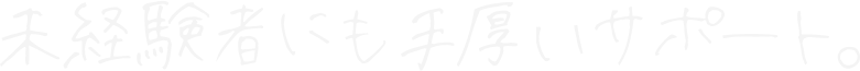 未経験者にも手厚いサポート。