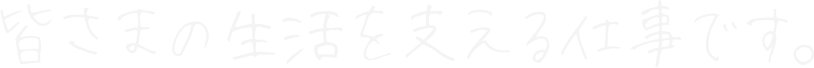 皆さまの生活を支える仕事です。
